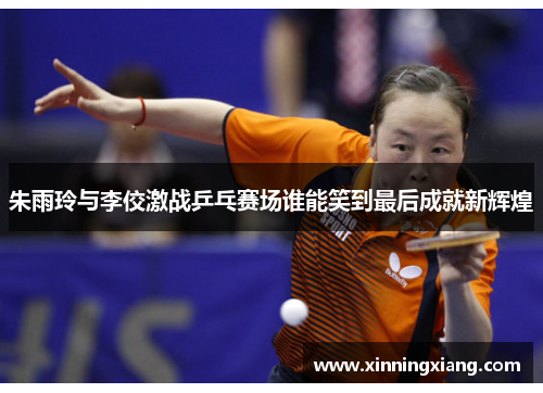 朱雨玲与李佼激战乒乓赛场谁能笑到最后成就新辉煌